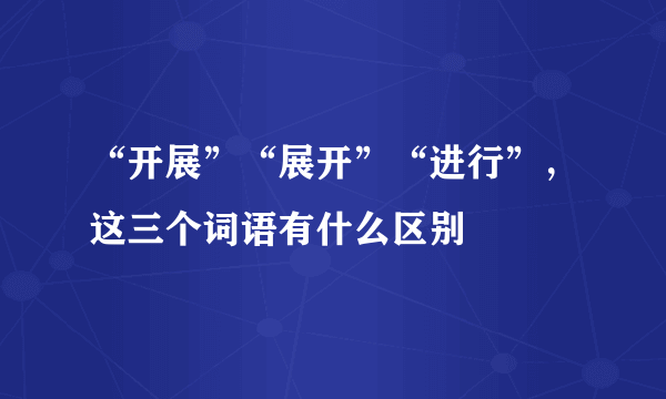 “开展”“展开”“进行”，这三个词语有什么区别