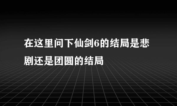 在这里问下仙剑6的结局是悲剧还是团圆的结局