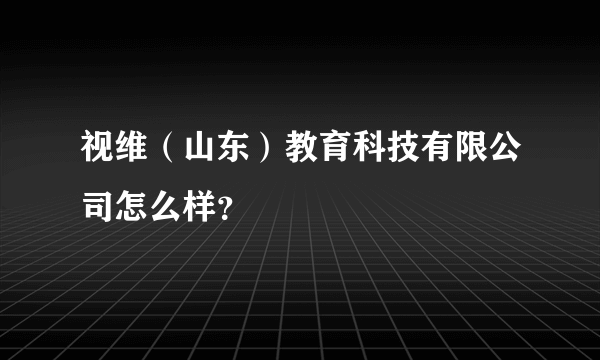 视维（山东）教育科技有限公司怎么样？