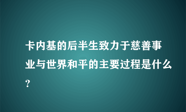 卡内基的后半生致力于慈善事业与世界和平的主要过程是什么？