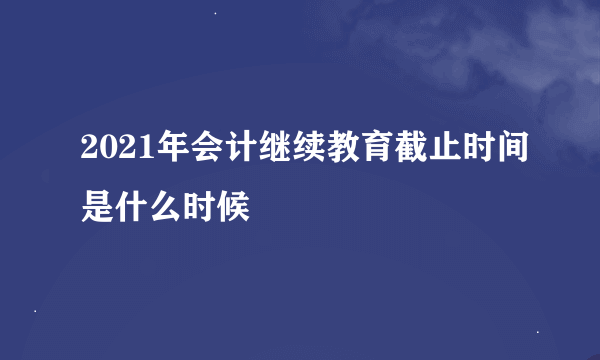 2021年会计继续教育截止时间是什么时候