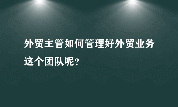 外贸主管如何管理好外贸业务这个团队呢？