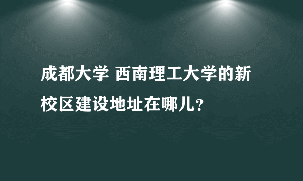 成都大学 西南理工大学的新校区建设地址在哪儿？