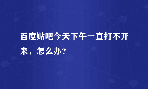 百度贴吧今天下午一直打不开来，怎么办？