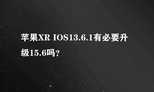 苹果XR IOS13.6.1有必要升级15.6吗？