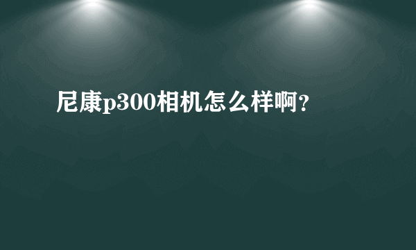 尼康p300相机怎么样啊？