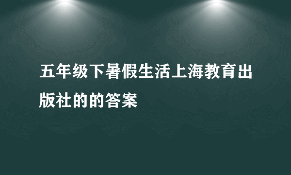 五年级下暑假生活上海教育出版社的的答案