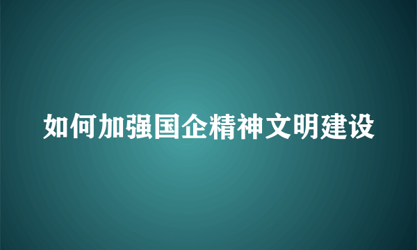 如何加强国企精神文明建设