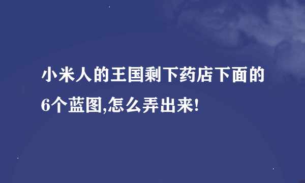 小米人的王国剩下药店下面的6个蓝图,怎么弄出来!