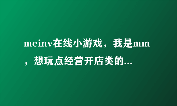 meinv在线小游戏，我是mm，想玩点经营开店类的小游戏，请教下哪有啊 ！