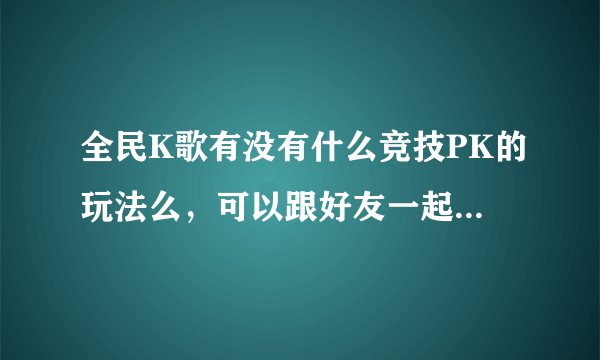 全民K歌有没有什么竞技PK的玩法么，可以跟好友一起玩的那种？