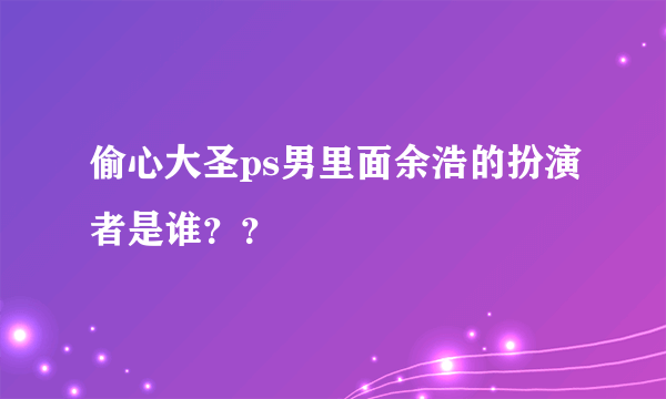 偷心大圣ps男里面余浩的扮演者是谁？？