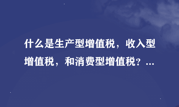 什么是生产型增值税，收入型增值税，和消费型增值税？请举例说明