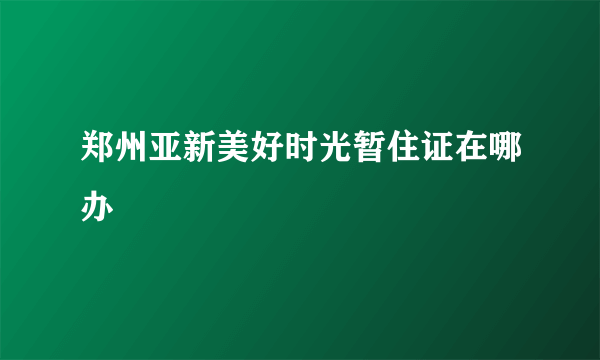 郑州亚新美好时光暂住证在哪办