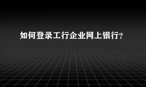 如何登录工行企业网上银行？