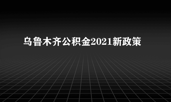 乌鲁木齐公积金2021新政策