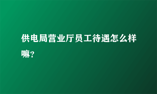 供电局营业厅员工待遇怎么样嘛？