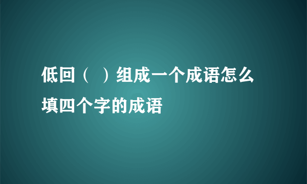 低回（ ）组成一个成语怎么填四个字的成语