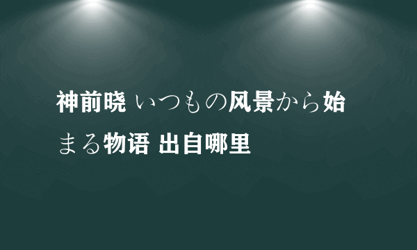 神前晓 いつもの风景から始まる物语 出自哪里