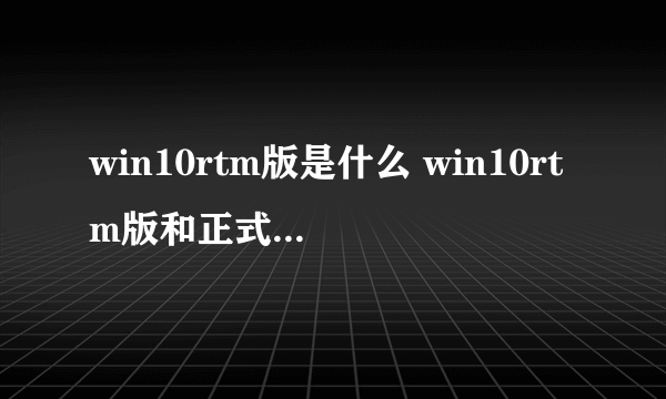 win10rtm版是什么 win10rtm版和正式版有什么区别