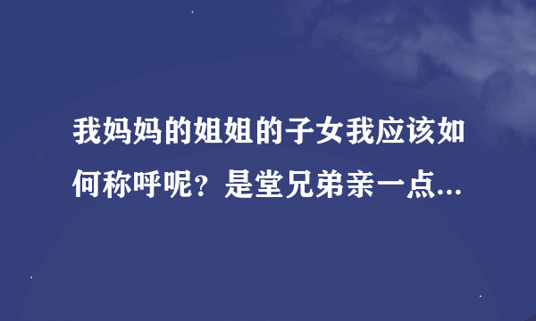 我妈妈的姐姐的子女我应该如何称呼呢？是堂兄弟亲一点呢还是表兄弟亲一点?