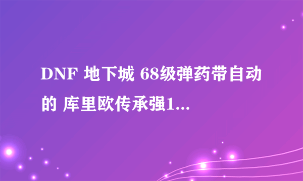 DNF 地下城 68级弹药带自动的 库里欧传承强11怎么样？？ 弩感觉不怎么样 攻击低 库里加的东西不错？