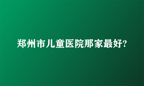 郑州市儿童医院那家最好?