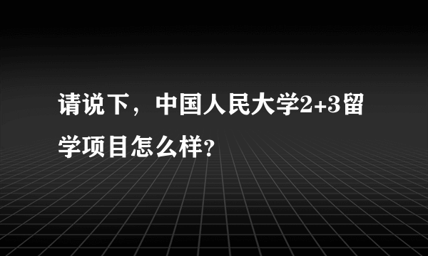 请说下，中国人民大学2+3留学项目怎么样？