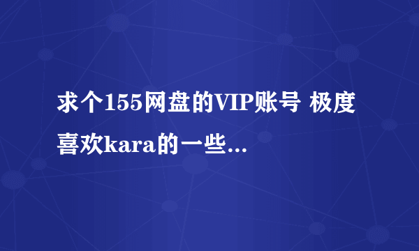 求个155网盘的VIP账号 极度喜欢kara的一些视频 希望有好心人能帮一下，最多借用5天，不知有好人么？