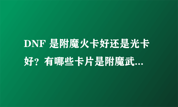 DNF 是附魔火卡好还是光卡好？有哪些卡片是附魔武器的...最好有个详细解答 谢谢。。。