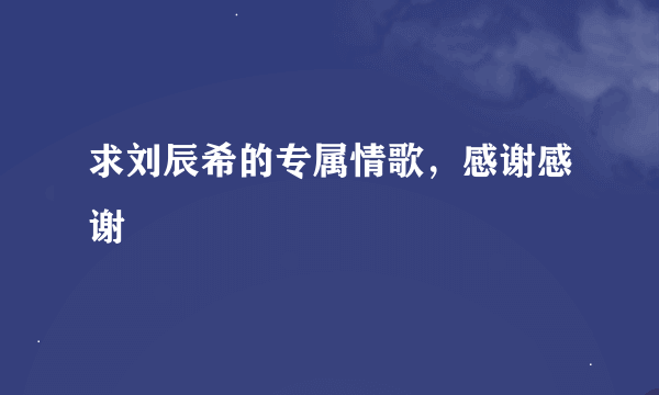 求刘辰希的专属情歌，感谢感谢