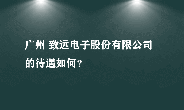 广州 致远电子股份有限公司的待遇如何？