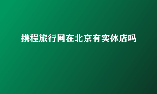 携程旅行网在北京有实体店吗