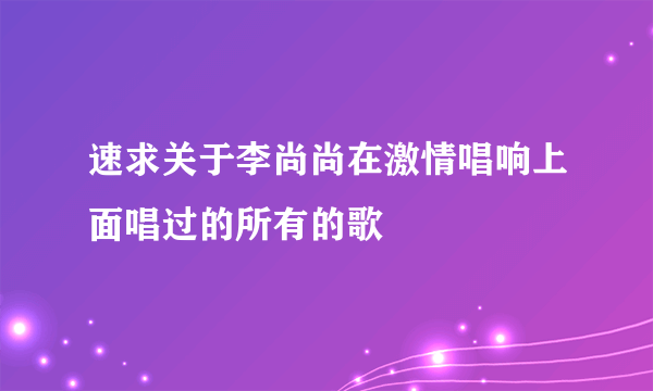 速求关于李尚尚在激情唱响上面唱过的所有的歌