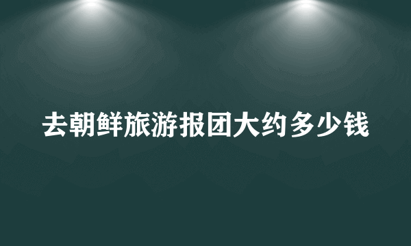 去朝鲜旅游报团大约多少钱