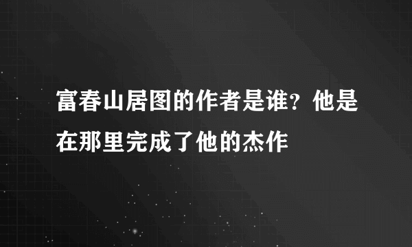 富春山居图的作者是谁？他是在那里完成了他的杰作