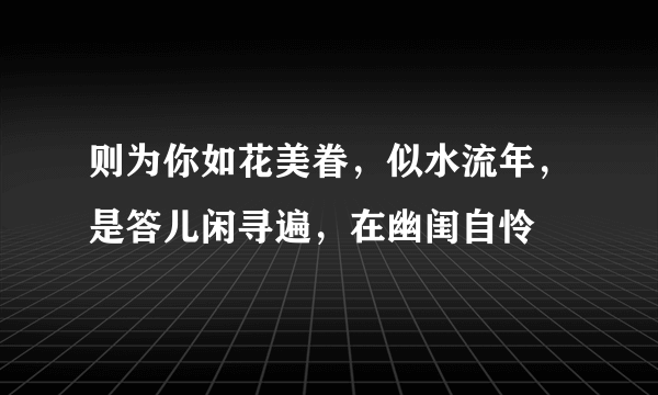 则为你如花美眷，似水流年，是答儿闲寻遍，在幽闺自怜