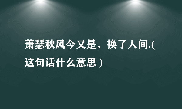 萧瑟秋风今又是，换了人间.(这句话什么意思）