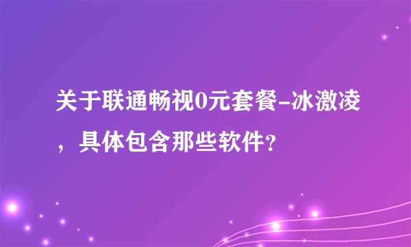 关于联通畅视0元套餐-冰激凌，具体包含那些软件？