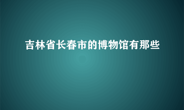 吉林省长春市的博物馆有那些