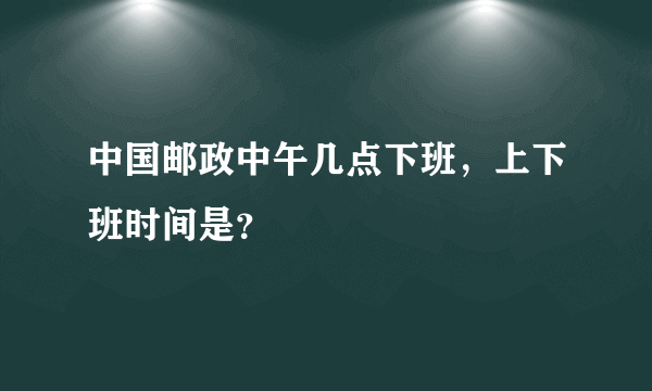 中国邮政中午几点下班，上下班时间是？