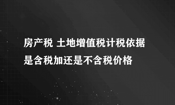 房产税 土地增值税计税依据是含税加还是不含税价格