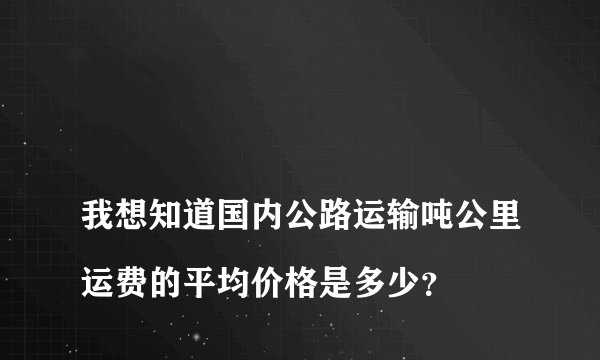 
我想知道国内公路运输吨公里运费的平均价格是多少？

