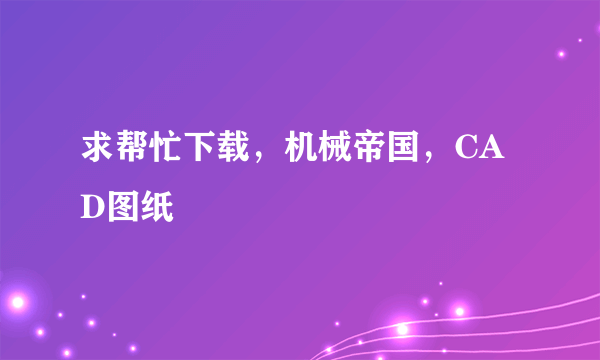 求帮忙下载，机械帝国，CAD图纸