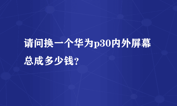 请问换一个华为p30内外屏幕总成多少钱？