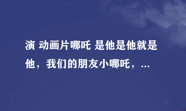 演 动画片哪吒 是他是他就是他，我们的朋友小哪吒， 歌名是什么啊？？