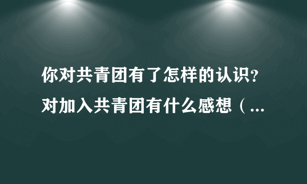 你对共青团有了怎样的认识？对加入共青团有什么感想（不少于500字） ME现在是高中，急用，谢谢