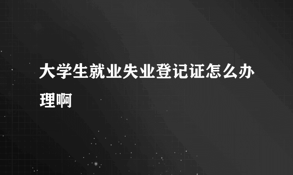 大学生就业失业登记证怎么办理啊