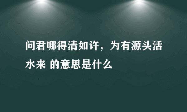 问君哪得清如许，为有源头活水来 的意思是什么