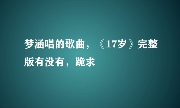 梦涵唱的歌曲，《17岁》完整版有没有，跪求